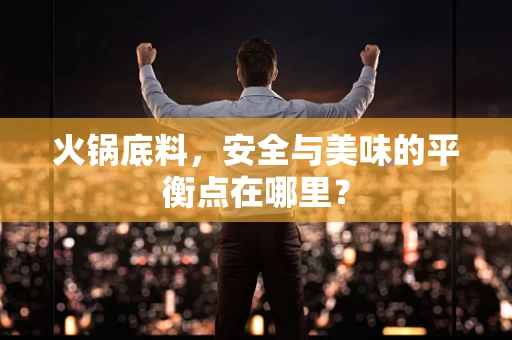 火锅底料，安全与美味的平衡点在哪里？