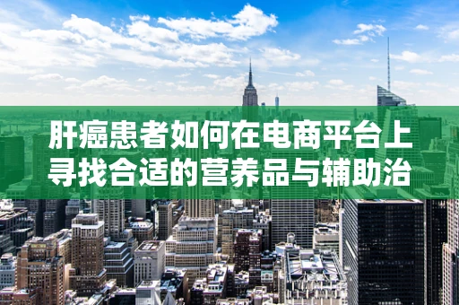 肝癌患者如何在电商平台上寻找合适的营养品与辅助治疗产品？