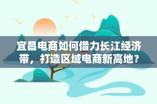 宜昌电商如何借力长江经济带，打造区域电商新高地？
