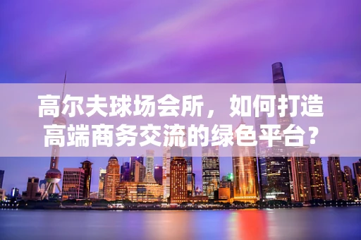 高尔夫球场会所，如何打造高端商务交流的绿色平台？