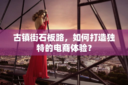 古镇街石板路，如何打造独特的电商体验？