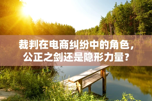 裁判在电商纠纷中的角色，公正之剑还是隐形力量？