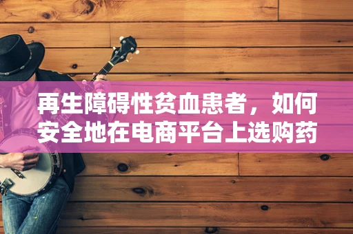再生障碍性贫血患者，如何安全地在电商平台上选购药品？