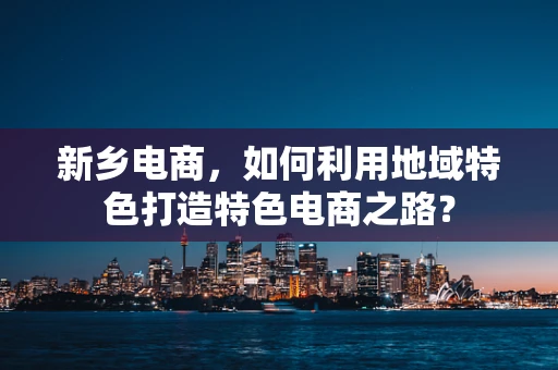 新乡电商，如何利用地域特色打造特色电商之路？