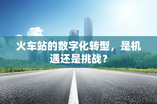 火车站的数字化转型，是机遇还是挑战？