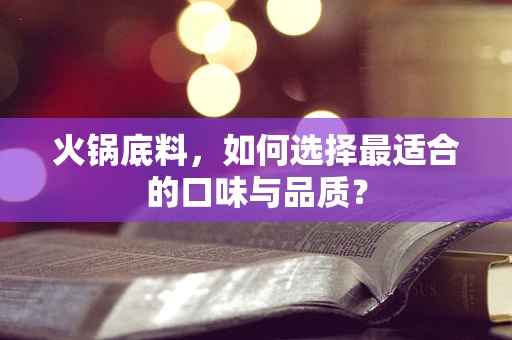 火锅底料，如何选择最适合的口味与品质？