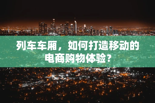 列车车厢，如何打造移动的电商购物体验？