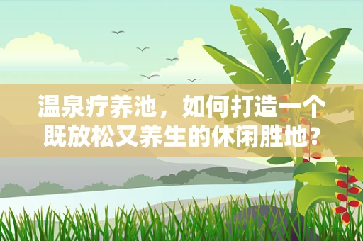 温泉疗养池，如何打造一个既放松又养生的休闲胜地？