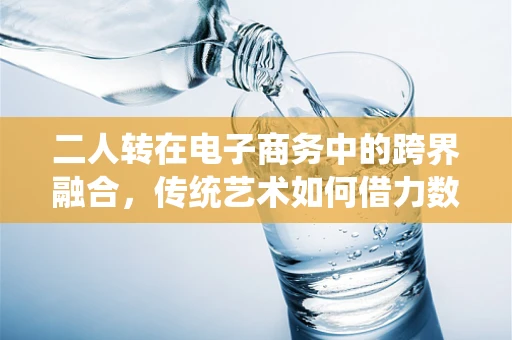 二人转在电子商务中的跨界融合，传统艺术如何借力数字平台焕发新生？