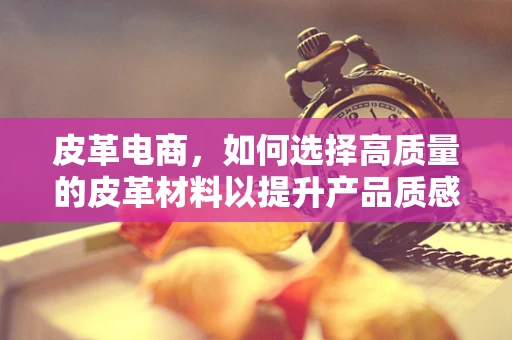 皮革电商，如何选择高质量的皮革材料以提升产品质感？