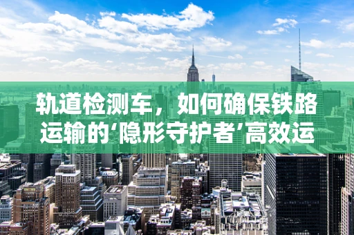 轨道检测车，如何确保铁路运输的‘隐形守护者’高效运行？