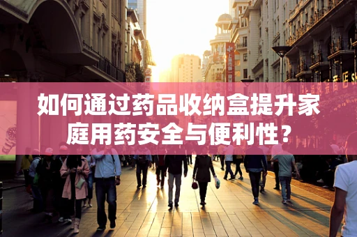 如何通过药品收纳盒提升家庭用药安全与便利性？