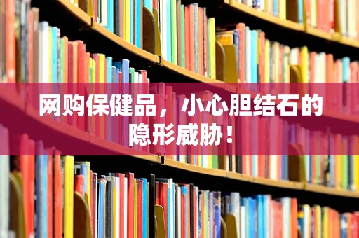 网购保健品，小心胆结石的隐形威胁！