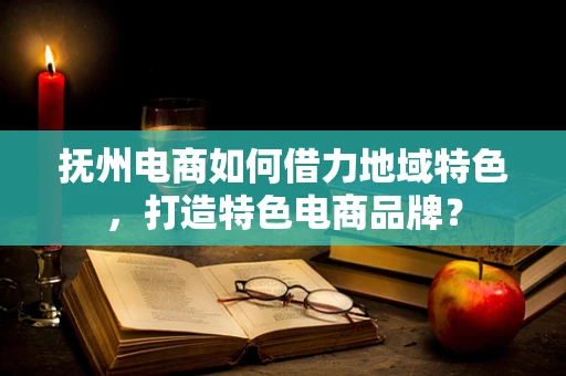 抚州电商如何借力地域特色，打造特色电商品牌？