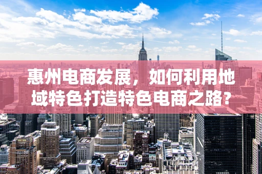惠州电商发展，如何利用地域特色打造特色电商之路？