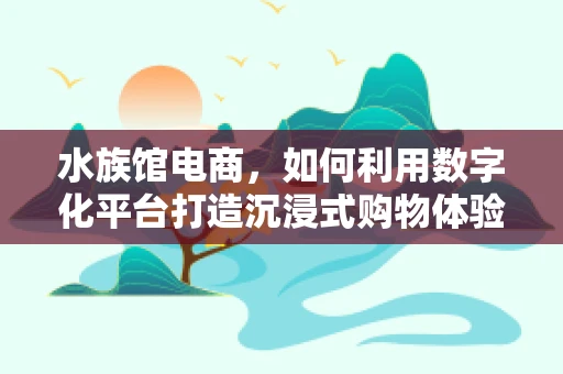 水族馆电商，如何利用数字化平台打造沉浸式购物体验？