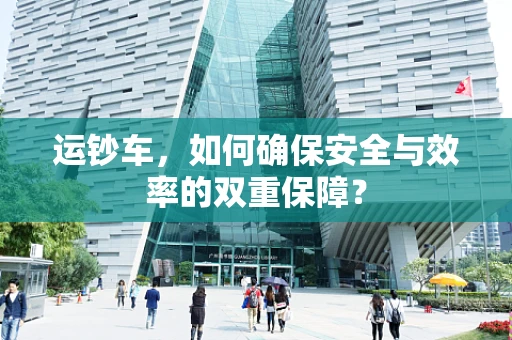 运钞车，如何确保安全与效率的双重保障？