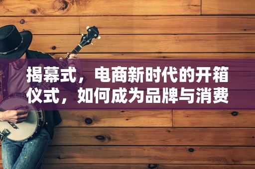 揭幕式，电商新时代的开箱仪式，如何成为品牌与消费者之间的桥梁？