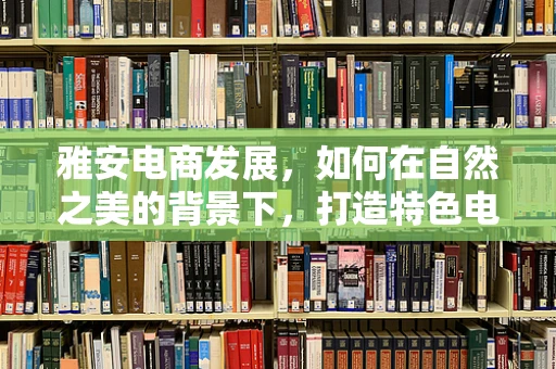 雅安电商发展，如何在自然之美的背景下，打造特色电商之路？