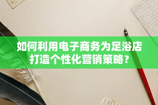 如何利用电子商务为足浴店打造个性化营销策略？