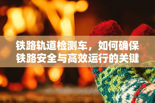 铁路轨道检测车，如何确保铁路安全与高效运行的关键技术？