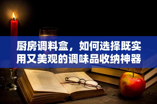 厨房调料盒，如何选择既实用又美观的调味品收纳神器？