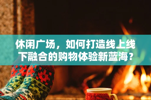 休闲广场，如何打造线上线下融合的购物体验新蓝海？