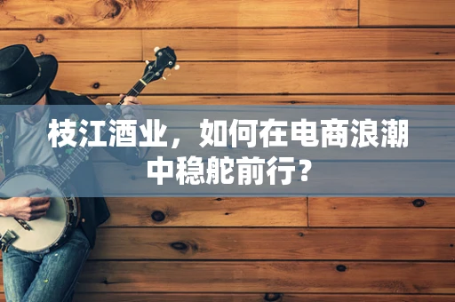 枝江酒业，如何在电商浪潮中稳舵前行？