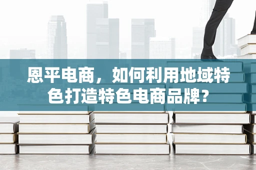 恩平电商，如何利用地域特色打造特色电商品牌？