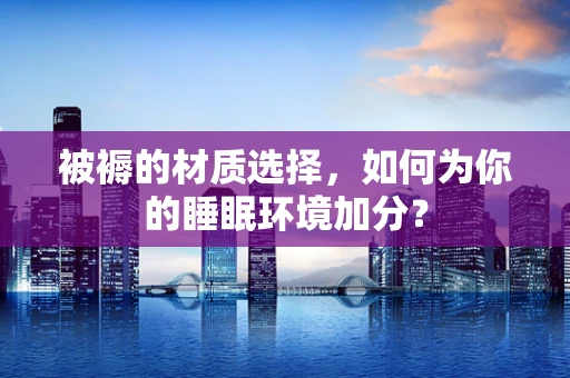 被褥的材质选择，如何为你的睡眠环境加分？