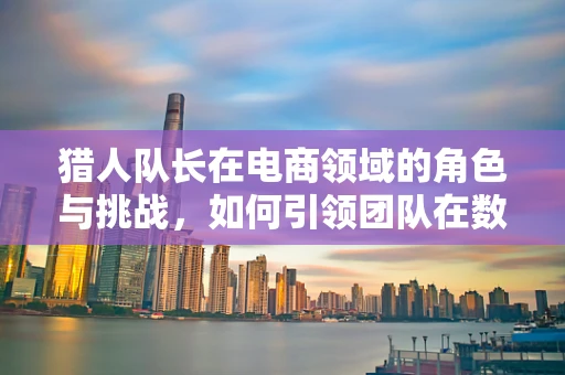 猎人队长在电商领域的角色与挑战，如何引领团队在数字丛林中狩猎？