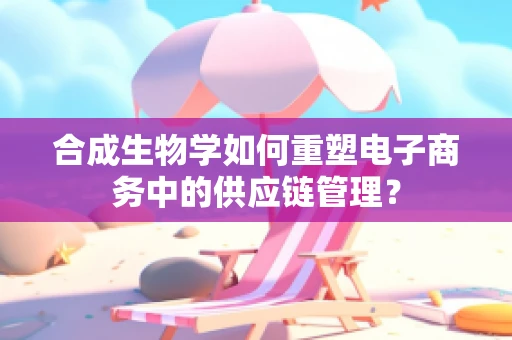 合成生物学如何重塑电子商务中的供应链管理？