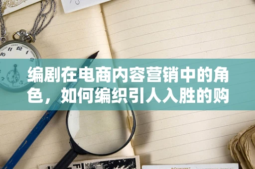 编剧在电商内容营销中的角色，如何编织引人入胜的购物故事？
