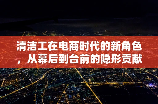 清洁工在电商时代的新角色，从幕后到台前的隐形贡献者