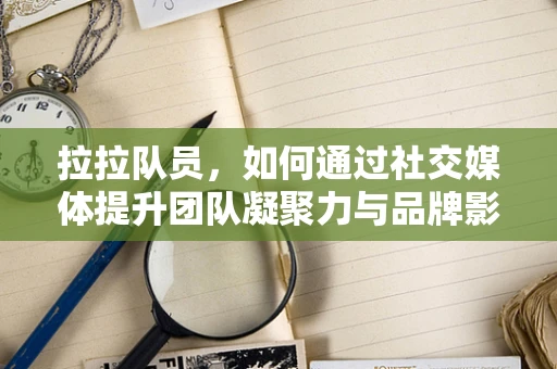 拉拉队员，如何通过社交媒体提升团队凝聚力与品牌影响力？