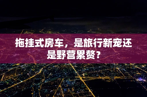 拖挂式房车，是旅行新宠还是野营累赘？
