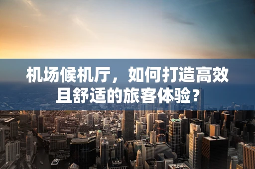 机场候机厅，如何打造高效且舒适的旅客体验？