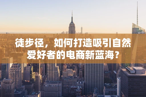 徒步径，如何打造吸引自然爱好者的电商新蓝海？