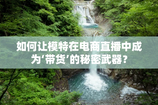 如何让模特在电商直播中成为‘带货’的秘密武器？