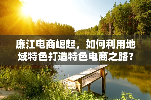 廉江电商崛起，如何利用地域特色打造特色电商之路？