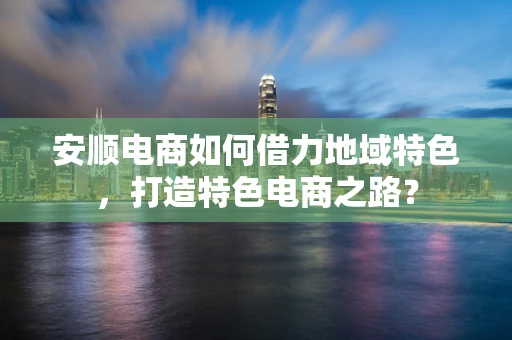 安顺电商如何借力地域特色，打造特色电商之路？