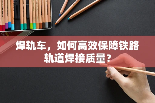 焊轨车，如何高效保障铁路轨道焊接质量？