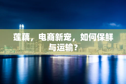 莲藕，电商新宠，如何保鲜与运输？