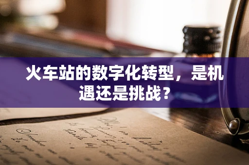 火车站的数字化转型，是机遇还是挑战？