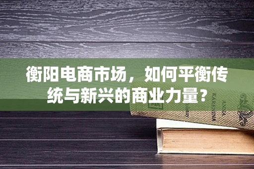 衡阳电商市场，如何平衡传统与新兴的商业力量？