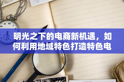 明光之下的电商新机遇，如何利用地域特色打造特色电商品牌？