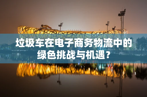 垃圾车在电子商务物流中的绿色挑战与机遇？