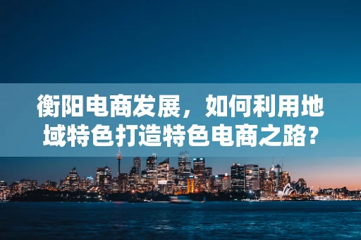 衡阳电商发展，如何利用地域特色打造特色电商之路？