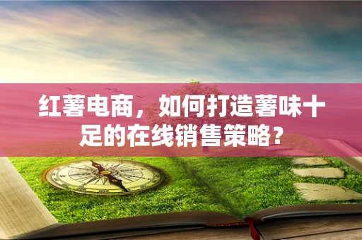红薯电商，如何打造薯味十足的在线销售策略？