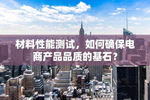 材料性能测试，如何确保电商产品品质的基石？